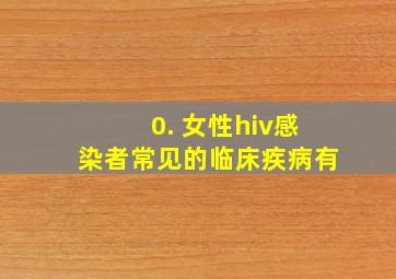 0. 女性hiv感染者常见的临床疾病有